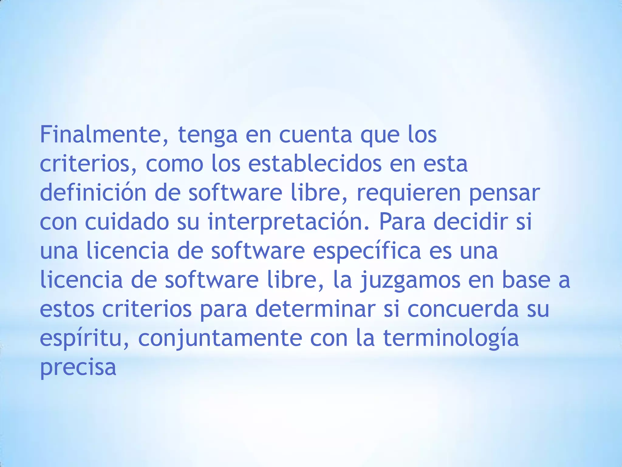 Finalmente, tenga en cuenta que los criterios, como los establecidos en esta definición de software libre, requieren pensar con cuidado su interpretación. Para decidir si una licencia de software específica es una licencia de software libre, la juzgamos en base a estos criterios para determinar si concuerda su espíritu, conjuntamente con la terminología precisa
