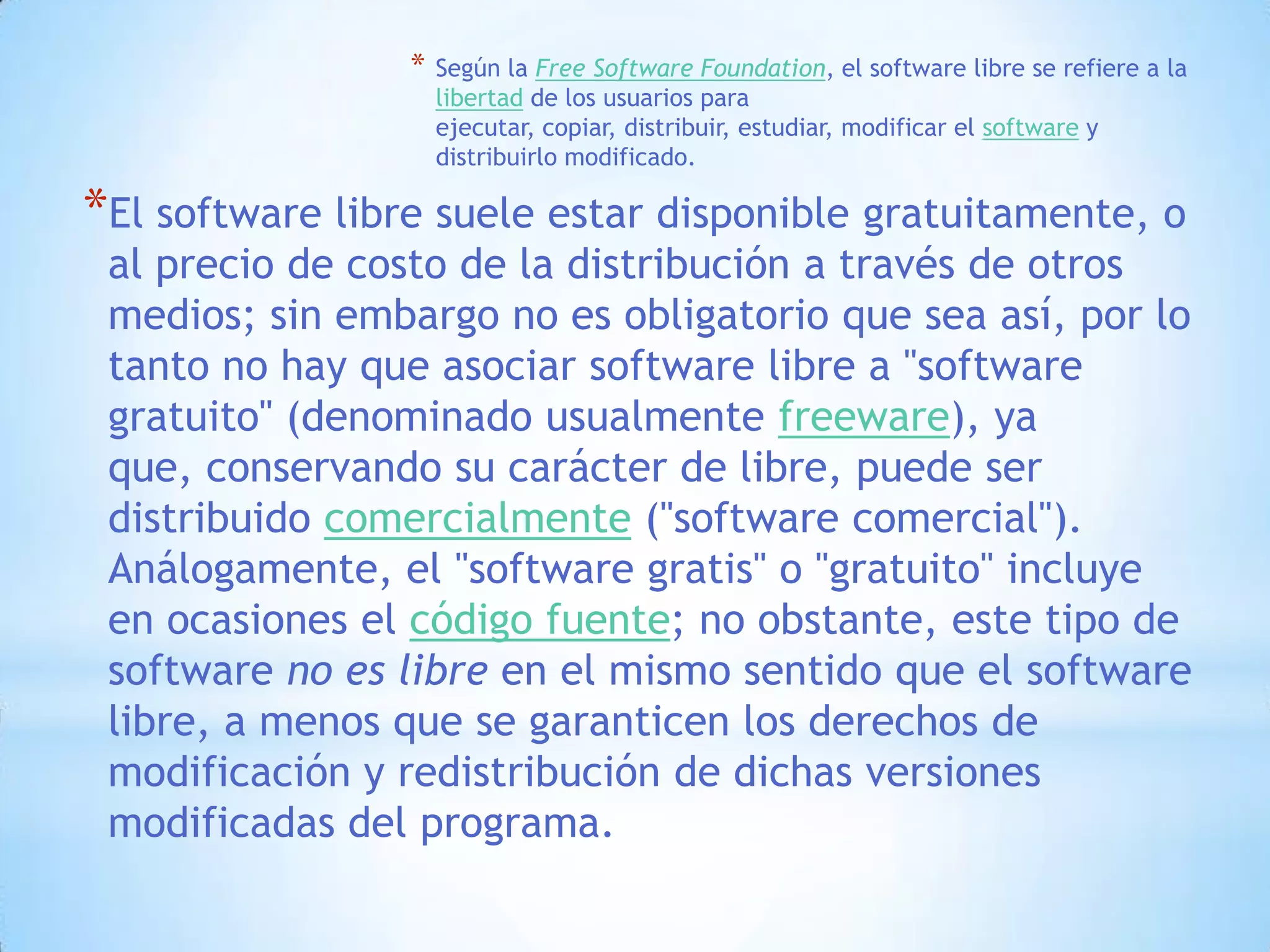 Según la Free Software Foundation, el software libre se refiere a la libertad de los usuarios para ejecutar, copiar, distribuir, estudiar, modificar el software y distribuirlo modificado.El software libre suele estar disponible gratuitamente, o al precio de costo de la distribución a través de otros medios; sin embargo no es obligatorio que sea así, por lo tanto no hay que asociar software libre a "software gratuito" (denominado usualmente freeware), ya que, conservando su carácter de libre, puede ser distribuido comercialmente ("software comercial"). Análogamente, el "software gratis" o "gratuito" incluye en ocasiones el código fuente; no obstante, este tipo de software no es libre en el mismo sentido que el software libre, a menos que se garanticen los derechos de modificación y redistribución de dichas versiones modificadas del programa.
