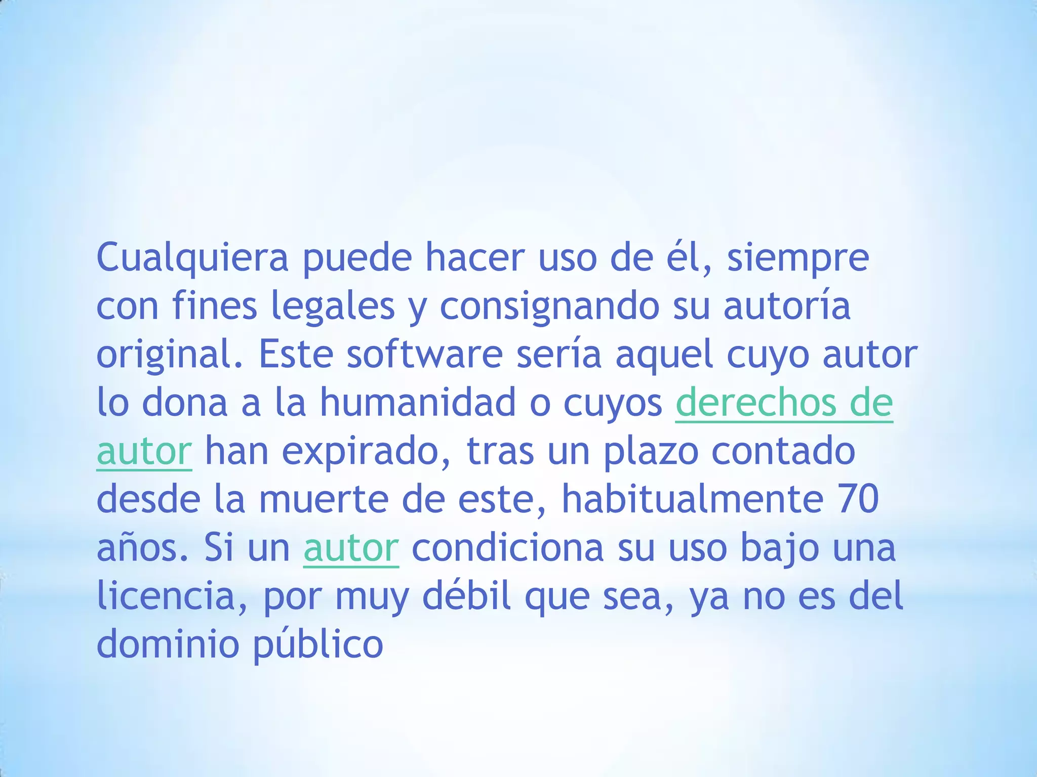 Cualquiera puede hacer uso de él, siempre con fines legales y consignando su autoría original. Este software sería aquel cuyo autor lo dona a la humanidad o cuyos derechos de autor han expirado, tras un plazo contado desde la muerte de este, habitualmente 70 años. Si un autor condiciona su uso bajo una licencia, por muy débil que sea, ya no es del dominio público