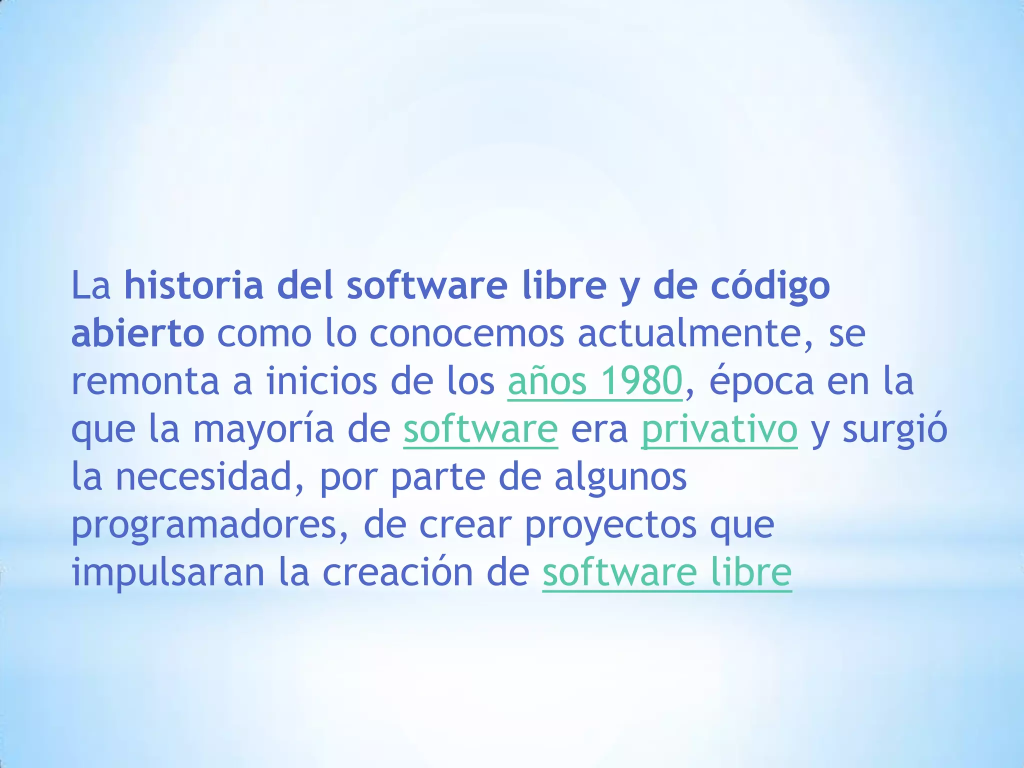 La historia del software libre y de código abierto como lo conocemos actualmente, se remonta a inicios de los años 1980, época en la que la mayoría de software era privativo y surgió la necesidad, por parte de algunos programadores, de crear proyectos que impulsaran la creación de software libre