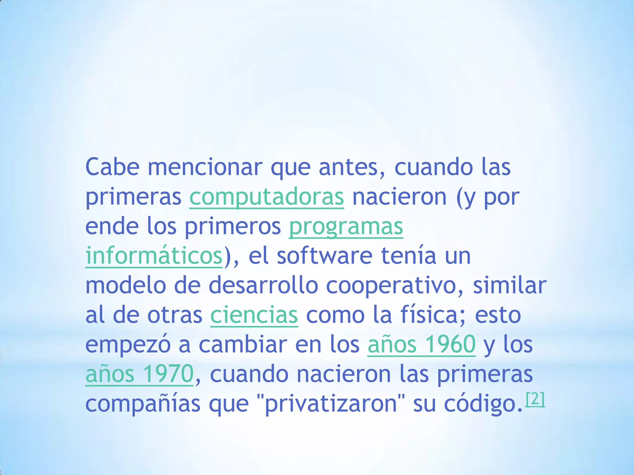 Cabe mencionar que antes, cuando las primeras computadoras nacieron (y por ende los primeros programas informáticos), el software tenía un modelo de desarrollo cooperativo, similar al de otras ciencias como la física; esto empezó a cambiar en los años 1960 y los años 1970, cuando nacieron las primeras compañías que "privatizaron" su código.[2]