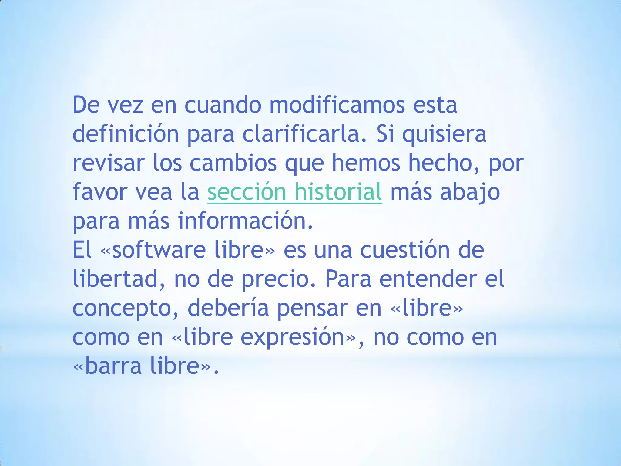 De vez en cuando modificamos esta definición para clarificarla. Si quisiera revisar los cambios que hemos hecho, por favor vea la sección historial más abajo para más información. El «software libre» es una cuestión de libertad, no de precio. Para entender el concepto, debería pensar en «libre» como en «libre expresión», no como en «barra libre».