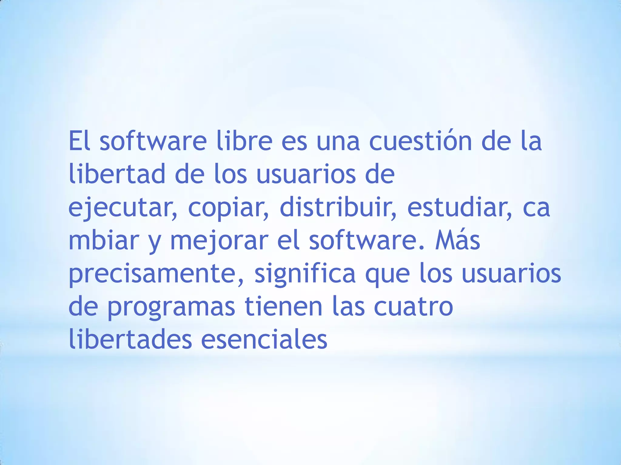 El software libre es una cuestión de la libertad de los usuarios de ejecutar, copiar, distribuir, estudiar, cambiar y mejorar el software. Más precisamente, significa que los usuarios de programas tienen las cuatro libertades esenciales