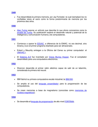 1949

       Fue desarrollada la primera memoria, por Jay Forrester, la cual reemplazó los no
       confiables tubos al vacío como la forma predominante de memoria por los
       próximos diez años.

1950

       Alan Turing expone un artículo que describe lo que ahora conocemos como la
       prueba de Turing. Su publicación explora el desarrollo natural y potencial de la
       inteligencia y comunicación humana y de computadoras.

1951

       Comienza a operar la EDVAC, a diferencia de la ENIAC, no era decimal, sino
       binaria y tuvo el primer programa diseñado para ser almacenado.

       Eckert y Mauchly entregan a la Oficina del Censo su primer computador: el
       UNIVAC I.

       El Sistema A-0 fue inventado por Grace Murray Hopper. Fue el compilador
       desarrollado para una computadora electrónica.

1952

       Shannon desarrolla el primer ratón eléctrico capaz de salir de un laberinto,
       considerada la primera red neural.

1953

       IBM fabricó su primera computadora escala industrial, la IBM 650

       Se amplía el uso del lenguaje ensamblador para la programación de las
       computadoras.

       Se crean memorias a base de magnetismo (conocidas como memorias de
       núcleos magnéticos).

1954

       Se desarrolla el lenguaje de programación de alto nivel FORTRAN.
 