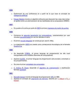 1956

       Darthmouth da una conferencia en a partir de la que nace el concepto de
       inteligencia artificial.

       Edsger Dijkstra inventa un algoritmo eficiente para descubrir las rutas más cortas
       en grafos como una demostración de las habilidades de la computadora ARMAC.

1957

       Es puesta a la venta por parte de IBM la primera impresora de matriz de puntos.

1958

       Comienza la segunda generación de computadoras, caracterizados por usar
       circuitos transistorizados en vez de válvulas al vacío.

       El primer circuito integrado se construyó por Jack S. Kilby.

       La organización ARPA es creada como consecuencia tecnológica de la llamada
       Guerra Fría.

1960

       Se desarrolla COBOL, el primer lenguaje de programación de alto nivel
       transportable entre modelos diferentes de computadoras.

       Aparece ALGOL, el primer lenguaje de programación estructurado y orientado a
       los procedimientos.

       Se crea el primer compilador de computador.

       C. Antony R. Hoare desarrolla el algoritmo de ordenamiento o clasificación
       llamado quicksort.

1961

       Kenneth Iverson inventa el lenguaje de programación APL en IBM.
       Aparece el concepto de paginación de memoria, descrito por T. Kilburn y D. J.
       Howart.
 