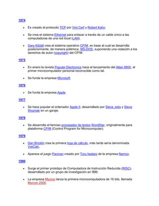 1974

       Es creado el protocolo TCP por Vint Cerf y Robert Kahn.

       Se crea el sistema Ethernet para enlazar a través de un cable único a las
       computadoras de una red local (LAN).

       Gary Kildall crea el sistema operativo CP/M, en base al cual se desarrolla
       posteriormente, de manera polémica, MS-DOS, suponiendo una violación a los
       derechos de autor (copyright) del CP/M.

1975

       En enero la revista Popular Electronics hace el lanzamiento del Altair 8800, el
       primer microcomputador personal reconocible como tal.

       Se funda la empresa Microsoft.

1976

       Se funda la empresa Apple.

1977

       Se hace popular el ordenador Apple II, desarrollado por Steve Jobs y Steve
       Wozniak en un garaje.

1978

       Se desarrolla el famoso procesador de textos WordStar, originalmente para
       plataforma CP/M (Control Program for Microcomputer).

1979

       Dan Bricklin crea la primera hoja de cálculo, más tarde sería denominada
       VisiCalc.

       Aparece el juego Pacman creado por Toru Iwatani de la empresa Namco.

1980

       Surge el primer prototipo de Computadora de Instrucción Reducida (RISC),
       desarrollado por un grupo de investigación en IBM.

       La empresa Mycron lanza la primera microcomputadora de 16 bits, llamada
       Mycron 2000.
 