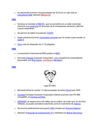 Se desarrolla el primer microprocesador de 32-bit en un solo chip en
       Laboratorios Bell, llamado Bellmac-32.

1981

       Se lanza al mercado el IBM PC, que se convertiría en un éxito comercial,
       marcaría una revolución en el campo de la computación personal y definiría
       nuevos estándares.

       Se termina de definir el protocolo TCP/IP.

       Apple presenta el primer computador personal que se vende a gran escala, el
       apple II.

       Sony crea los disquetes de 3 1/2 pulgadas.

1982

       La Asociación Internacional MIDI publica el MIDI.

       Se funda Compaq Computer Corporation, una compañía de computadoras
       personales, por Rod Canion, Jim Harris y Bill Murto.


1983




                                     Logo de GNU.

       Microsoft ofrece la versión 1.0 del procesador de textos Word para DOS.

       Compaq (Compaq Computer Corporation) fabrica el primer clon PC IBM
       compatible, el Compaq portable.

       ARPANET se separa de la red militar que la originó, de modo que, ya sin fines
       militares, se puede considerar esta fecha como el nacimiento de Internet.

       Se anuncia públicamente el proyecto GNU iniciado por Richard Stallman.

       Aparece el lenguaje de programación C++ diseñado por Bjarne Stroustrup.
 