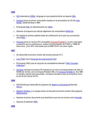 1986

       ISO estandariza SGML, lenguaje en que posteriormente se basaría XML.

       Compaq lanza el primer computador basado en el procesador de 32 bits Intel
       80386, adelantándose a IBM.

       El lenguaje SQL es estandarizado por ANSI.

       Aparece el programa de cálculo algebraico de computadora MathCad.

       Se registra la primera patente base de codificación de lo que hoy conocemos
       como MP3.

       Compaq pone en venta la PC compatible Compaq Portable II, mucho más ligera
       y pequeña que su predecesora, usaba microprocesador de 8 MHz y 10MB de
       disco duro, y fue 30% más barata que la IBM PC/AT con disco rígido.

1987

       Se desarrolla la primera versión del actual protocolo X11.

       Larry Wall crea el lenguaje de programación Perl.

       El proyecto GNU crea el conjunto de compiladores llamado "GNU Compiler
       Collection".

       Compaq introdujo la primera PC basada en el nuevo microprocesador de Intel; el
       80386 de 32 bits, con la Compaq Portable 386 y la Compaq Portable III. Aún IBM
       no estaba usando este procesador. Compaq marcaba lo que se conocería como
       la era de los clones de PC.

1988

       Soft Warehouse desarrolla el programa de álgebra computacional llamado
       Derive.

       Stephen Wolfram y su equipo sacan al mercado la primera versión del programa
       Mathematica.

       Aparece el primer documento que describe lo que hoy se conoce como firewalls.

       Aparece el estándar XMS.

1989
 