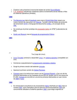 Creative Labs presenta la reconocida tarjeta de sonido Sound Blaster.
       T. E. Anderson estudia las cuestiones sobre el rendimiento de las hebras o hilos
       en sistemas operativos (threads).

1990

       Tim Berners-Lee ideó el hipertexto para crear el World Wide Web (www) una
       nueva manera de interactuar con Internet. También creó las bases del protocolo
       de transmisión HTTP, el lenguaje de documentos HTML y el concepto de los
       URL.

       Se construye el primer prototipo de procesador óptico en AT&T (Laboratorios de
       Bell).

       Guido van Rossum crea el lenguaje de programación Python.

1991




                                  Tux (Logo de Linux).

       Linus Torvalds comenzó a desarrollar Linux, un sistema operativo compatible con
       Unix.

       Comienza a popularizarse la programación orientada a objetos.

       Surge la primera versión del estándar Unicode.

       Aparece la primera versión de Adobe Premiere.

       Compaq puso a la venta al por menor con la Compaq Presario, y fue uno de los
       primeros fabricantes en los mediados de los 90's en vender una PC de menos de
       $1,000. Compaq se convirtió en una de los primeros fabricantes en usar micros
       de AMD y Cyrix.

1992

       Es introducida la arquitectura de procesadores Alpha diseñada por DEC bajo el
       nombre AXP, como reemplazo para la serie de microcomputadores VAX que
       comúnmente utilizaban el sistema operativo VMS y que luego originaría el
 