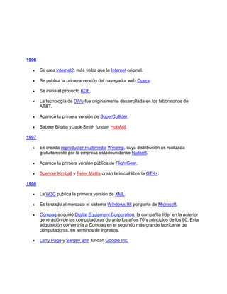 1996

       Se crea Internet2, más veloz que la Internet original.

       Se publica la primera versión del navegador web Opera.

       Se inicia el proyecto KDE.

       La tecnología de DjVu fue originalmente desarrollada en los laboratorios de
       AT&T.

       Aparece la primera versión de SuperCollider.

       Sabeer Bhatia y Jack Smith fundan HotMail.

1997

       Es creado reproductor multimedia Winamp, cuya distribución es realizada
       gratuitamente por la empresa estadounidense Nullsoft.

       Aparece la primera versión pública de FlightGear.

       Spencer Kimball y Peter Mattis crean la inicial librería GTK+.

1998

       La W3C publica la primera versión de XML.

       Es lanzado al mercado el sistema Windows 98 por parte de Microsoft.

       Compaq adquirió Digital Equipment Corporation, la compañía líder en la anterior
       generación de las computadoras durante los años 70 y principios de los 80. Esta
       adquisición convertiría a Compaq en el segundo más grande fabricante de
       computadoras, en términos de ingresos.

       Larry Page y Sergey Brin fundan Google Inc.
 