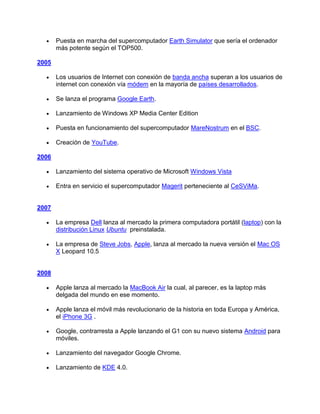 Puesta en marcha del supercomputador Earth Simulator que sería el ordenador
       más potente según el TOP500.

2005

       Los usuarios de Internet con conexión de banda ancha superan a los usuarios de
       internet con conexión vía módem en la mayoría de países desarrollados.

       Se lanza el programa Google Earth.

       Lanzamiento de Windows XP Media Center Edition

       Puesta en funcionamiento del supercomputador MareNostrum en el BSC.

       Creación de YouTube.

2006

       Lanzamiento del sistema operativo de Microsoft Windows Vista

       Entra en servicio el supercomputador Magerit perteneciente al CeSViMa.


2007

       La empresa Dell lanza al mercado la primera computadora portátil (laptop) con la
       distribución Linux Ubuntu preinstalada.

       La empresa de Steve Jobs, Apple, lanza al mercado la nueva versión el Mac OS
       X Leopard 10.5


2008

       Apple lanza al mercado la MacBook Air la cual, al parecer, es la laptop más
       delgada del mundo en ese momento.

       Apple lanza el móvil más revolucionario de la historia en toda Europa y América,
       el iPhone 3G .

       Google, contrarresta a Apple lanzando el G1 con su nuevo sistema Android para
       móviles.

       Lanzamiento del navegador Google Chrome.

       Lanzamiento de KDE 4.0.
 