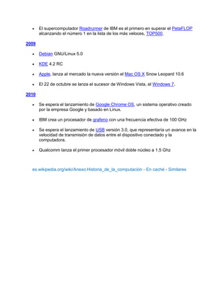 El supercomputador Roadrunner de IBM es el primero en superar el PetaFLOP
       alcanzando el número 1 en la lista de los más veloces, TOP500.

2009

       Debian GNU/Linux 5.0

       KDE 4.2 RC

       Apple, lanza al mercado la nueva versión el Mac OS X Snow Leopard 10.6

       El 22 de octubre se lanza el sucesor de Windows Vista, el Windows 7.

2010

       Se espera el lanzamiento de Google Chrome OS, un sistema operativo creado
       por la empresa Google y basado en Linux.

       IBM crea un procesador de grafeno con una frecuencia efectiva de 100 GHz

       Se espera el lanzamiento de USB versión 3.0, que representaría un avance en la
       velocidad de transmisión de datos entre el dispositivo conectado y la
       computadora.

       Qualcomm lanza el primer procesador móvil doble núcleo a 1,5 Ghz



  es.wikipedia.org/wiki/Anexo:Historia_de_la_computación - En caché - Similares
 
