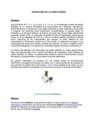 ESTRUCTURA DE LA COMPUTADORA



Hardware

(pronunciación AFI: [ˈ ˈ wɛ ə] ó [ˈ ɹ dˈ ɚ ]) corresponde a todas las partes
                       hɑ dˈ              hɑ     wɛ
tangibles de un sistema informático sus componentes son: eléctricos, electrónicos,
electromecánicos y mecánicos.1 Sus cables, gabinetes o cajas, periféricos de todo tipo
y cualquier otro elemento físico involucrado; contrariamente, el soporte lógico es
intangible y es llamado software. El término es propio del idioma inglés (literalmente
traducido: partes duras), su traducción al español no tiene un significado acorde, por tal
motivo se la ha adoptado tal cual es y suena; la Real Academia Española lo define
como «Conjunto de los componentes que integran la parte material de una
computadora».2 El término, aunque es lo más común, no solamente se aplica a una
computadora tal como se la conoce, también, por ejemplo, un robot, un teléfono móvil,
una cámara fotográfica o un reproductor multimedia poseen hardware (y software).3 4

La historia del hardware del computador se puede clasificar en cuatro generaciones,
cada una caracterizada por un cambio tecnológico de importancia. Este hardware se
puede clasificar en: básico, el estrictamente necesario para el funcionamiento normal
del equipo; y complementario, el que realiza funciones específicas.

Un sistema informático se compone de una unidad central de procesamiento
(UCP/CPU), encargada de procesar los datos, uno o varios periféricos de entrada, los
que permiten el ingreso de la información y uno o varios periféricos de salida, los que
posibilitan dar salida (normalmente en forma visual o auditiva) a los datos procesados.




                             es.wikipedia.org/wiki/Hardware

Software

Se conoce como software1 al equipamiento lógico o soporte lógico de un sistema
informático; comprende el conjunto de los componentes lógicos necesarios que hacen
posible la realización de tareas específicas, en contraposición a los componentes
físicos, que son llamados hardware.
 