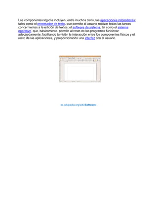 Los componentes lógicos incluyen, entre muchos otros, las aplicaciones informáticas;
tales como el procesador de texto, que permite al usuario realizar todas las tareas
concernientes a la edición de textos; el software de sistema, tal como el sistema
operativo, que, básicamente, permite al resto de los programas funcionar
adecuadamente, facilitando también la interacción entre los componentes físicos y el
resto de las aplicaciones, y proporcionando una interfaz con el usuario.




                              es.wikipedia.org/wiki/Software -
 