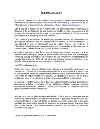 QUE SON LAS TIC”s?


Son las tecnologías de la información y la comunicación y esta conformadas por los
elementos y las técnicas que se utilizan en el tratamiento y la transmisión de las
informaciones, principalmente de informática, internet y telecomunicaciones.
Con el uso de la tecnología en la información y la comunicaciones se disminuya la
distancia entre los habitante de una ciudad, un pueblo, un país, un continente y del
mundo, además son medios tecnológicos que ayudan a desarrollo de las personas,
aplicadas en sus trabajos y en la vida cotidiana.
Cada día esta gran cantidad de tecnología y avances que se dan diariamente dan
gran aporte educación, por sus aportes como el internet, la video conferencias, la
accesibilidad a toda la información que se puede obtener por medo de la
informática, actualmente es necesario tener una computadora en la casa, con su
internet o por lo menos contar con un fácil acceso a la misma.
Además el estudio de las Tic`s, genera fuentes de trabajo constante, para los
administradores con para todos los profesionales en estas años que han emergió
cada días nuevas tecnologías, se convierten en una herramienta indispensable para
ejecutar las tareas con éxito, el vital para una empresa las comunicaciones, y por
ende la información que se puede obtener por este medio.
Las TIC`s en la educación
E-learning, es el término utilizado para referirse a la educación electrónica, y se
caracteriza por existir un distancia o separación física del profesor y el alumno, por
lo cual se da por medio de computadores, teléfono móvil u otro dispositivo que, por
este medio se imparten lecciones, talleres. La educación al alcance de un clic, a
tenido gran auge en al educación a distancia y en general toda la educación.
M-learning, es el término que se le da al aprendizaje electrónico móvil por medio de
dispositivos móviles y pequeño como: teléfonos móviles, celulares, agendas
electrónicas, tabletas, PC, pocket pc, i-pods y o cualquier otro dispositivo de mano
que se conecte en forma inalámbrica.


 Al conocer todas las posibilidades que brindad la Tic¨s por supuesto que abre un
abanico de posibilidades la los estudiantes y todas la personas en general, con una
herramienta como el internet donde es posible encontrar respuestas a una gran
cantidad de interrogantes, siendo por supuesto de una gran ayuda, haciendo buen
uso de las misma crece intelectualmente cualquier ser humano que entre en
contacto con cualquier


 Aspectos generales del uso de la computadora
 