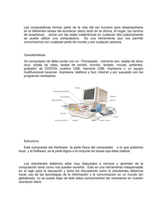 Las computadoras forman parte de la vida del ser humano para desempeñarse
   en la diferentes tareas del acontecer diario tanto en la oficina, el hogar, los centros
   de enseñanza , ahora con las redes inalámbricas en cualquier sitio prácticamente
   se puede utilizar una computadora.         Es una herramienta que nos permite
   comunicarnos con cualquier parte de mundo y con cualquier persona.



   Características:
   Un computador de debe contar con un : Procesador , memoria ram, tarjeta de disco
   duro, tarjeta de video, tarjeta de sonido, monitor, teclado, mouse, parlantes,
   grabador de CD/DVD, puertos USB, memoria USB, impresora o un equipo
   multifuncional (scanner, impresora, teléfono y fax), internet y por supuesto con los
   programas necesarios.




   Estructura:
    Está compuesta del Hardware la parte física del computador o lo que podemos
tocar y el Software, es la parte lógica o el conjunto de tareas que debe realizar.


    Los estudiantes debemos estar muy dispuestos a conocer y aprender de la
computación tanto como nos puedan enseñar. Esta es una herramienta indispensable
en el siglo para la educación y tanto los educadores como lo estudiantes debemos
hacer uso de las tecnologías de la información y la comunicación en un mundo tan
globalizado, no se puede dejar de lado estos conocimientos tan necesarios en nuestro
acontecer diario.
 
