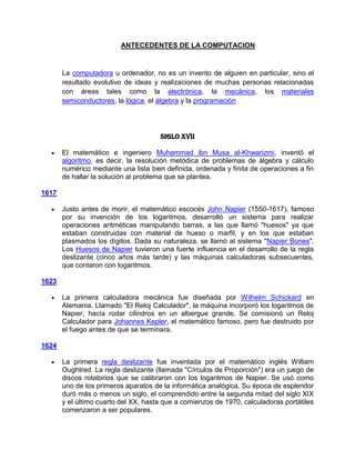 ANTECEDENTES DE LA COMPUTACION


       La computadora u ordenador, no es un invento de alguien en particular, sino el
       resultado evolutivo de ideas y realizaciones de muchas personas relacionadas
       con áreas tales como la electrónica, la mecánica, los materiales
       semiconductores, la lógica, el álgebra y la programación




                                      Siglo XVII

       El matemático e ingeniero Muhammad ibn Musa al-Khwarizmi, inventó el
       algoritmo, es decir, la resolución metódica de problemas de álgebra y cálculo
       numérico mediante una lista bien definida, ordenada y finita de operaciones a fin
       de hallar la solución al problema que se plantea.

1617

       Justo antes de morir, el matemático escocés John Napier (1550-1617), famoso
       por su invención de los logaritmos, desarrolló un sistema para realizar
       operaciones aritméticas manipulando barras, a las que llamó "huesos" ya que
       estaban construidas con material de hueso o marfil, y en los que estaban
       plasmados los dígitos. Dada su naturaleza, se llamó al sistema "Napier Bones".
       Los Huesos de Napier tuvieron una fuerte influencia en el desarrollo de la regla
       deslizante (cinco años más tarde) y las máquinas calculadoras subsecuentes,
       que contaron con logaritmos.

1623

       La primera calculadora mecánica fue diseñada por Wilhelm Schickard en
       Alemania. Llamado "El Reloj Calculador", la máquina incorporó los logaritmos de
       Napier, hacía rodar cilindros en un albergue grande. Se comisionó un Reloj
       Calculador para Johannes Kepler, el matemático famoso, pero fue destruido por
       el fuego antes de que se terminara.

1624

       La primera regla deslizante fue inventada por el matemático inglés William
       Oughtred. La regla deslizante (llamada "Círculos de Proporción") era un juego de
       discos rotatorios que se calibraron con los logaritmos de Napier. Se usó como
       uno de los primeros aparatos de la informática analógica. Su época de esplendor
       duró más o menos un siglo, el comprendido entre la segunda mitad del siglo XIX
       y el último cuarto del XX, hasta que a comienzos de 1970, calculadoras portátiles
       comenzaron a ser populares.
 