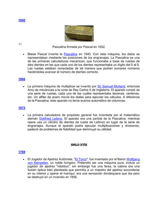 1642




                         Pascalina firmada por Pascal en 1652.

       Blaise Pascal inventa la Pascalina en 1645. Con esta máquina, los datos se
       representaban mediante las posiciones de los engranajes. La Pascalina es una
       de las primeras calculadoras mecánicas, que funcionaba a base de ruedas de
       diez dientes en las que cada uno de los dientes representaba un dígito del 0 al 9.
       Las ruedas estaban conectadas de tal manera que podían sumarse números
       haciéndolas avanzar el número de dientes correcto.

1666

       La primera máquina de multiplicar se inventó por Sir Samuel Morland, entonces
       Amo de mecánicas a la corte de Rey Carlos II de Inglaterra. El aparato constó de
       una serie de ruedas, cada una de las cuales representaba decenas, centenas,
       etc. Un alfiler de acero movía los diales para ejecutar los cálculos. A diferencia
       de la Pascalina, este aparato no tenía avance automático de columnas.

1673

       La primera calculadora de propósito general fue inventada por el matemático
       alemán Gottfried Leibniz. El aparato era una partida de la Pascalina; mientras
       opera usa un cilindro de dientes (la rueda de Leibniz) en lugar de la serie de
       engranajes. Aunque el aparato podía ejecutar multiplicaciones y divisiones,
       padeció de problemas de fiabilidad que disminuyó su utilidad.



                                      Siglo XVIII

1769

       El Jugador de Ajedrez Autómata, "El Turco", fue inventado por el Barón Wolfgang
       von Kempelen, un noble húngaro. Pretendió ser una máquina pura, incluía un
       jugador de ajedrez "robótico", sin embargo fue una farsa, la cabina era una
       ilusión óptica bien planteada que permitía a un maestro del ajedrez esconderse
       en su interior y operar el maniquí, era una sensación dondequiera que iba pero
       se destruyó en un incendio en 1856.
 