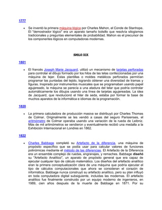 1777

       Se inventó la primera máquina lógica por Charles Mahon, el Conde de Stanhope.
       El "demostrador lógico" era un aparato tamaño bolsillo que resolvía silogismos
       tradicionales y preguntas elementales de probabilidad. Mahon es el precursor de
       los componentes lógicos en computadoras modernas.



                                       Siglo XIX

1801

       El francés Joseph Marie Jacquard, utilizó un mecanismo de tarjetas perforadas
       para controlar el dibujo formado por los hilos de las telas confeccionadas por una
       máquina de tejer. Estas plantillas o moldes metálicos perforados permitían
       programar las puntadas del tejido, logrando obtener una diversidad de tramas y
       figuras. Inspirado por instrumentos musicales que se programaban usando papel
       agujereado, la máquina se parecía a una atadura del telar que podría controlar
       automáticamente los dibujos usando una línea de tarjetas agujereadas. La idea
       de Jacquard, que revolucionó el hilar de seda, estaba por formar la base de
       muchos aparatos de la informática e idiomas de la programación.

1820

       La primera calculadora de producción masiva se distribuyó por Charles Thomas
       de Colmar. Originalmente se les vendió a casas del seguro Parisienses, el
       aritmómetro de Colmar operaba usando una variación de la rueda de Leibniz.
       Más de mil aritmómetros se vendieron y eventualmente recibió una medalla a la
       Exhibición Internacional en Londres en 1862.

1822

       Charles Babbage completó su Artefacto de la diferencia, una máquina de
       propósito específico que se podía usar para calcular valores de funciones
       polinómicas mediante el método de las diferencias. El Artefacto de la Diferencia
       era un ensamble complejo de ruedas, engranajes, y remaches. Babbage diseñó
       su "Artefacto Analítico", un aparato de propósito general que era capaz de
       ejecutar cualquier tipo de cálculo matemático. Los diseños del artefacto analítico
       eran la primera conceptualización clara de una máquina que podría ejecutar el
       tipo de cálculos computacionales que ahora se consideran el corazón de
       informática. Babbage nunca construyó su artefacto analítico, pero su plan influyó
       en toda computadora digital subsiguiente, incluidas las modernas. El artefacto
       analítico fue finalmente construido por un equipo moderno de ingenieros, en
       1989, cien años después de la muerte de Babbage en 1871. Por su
 