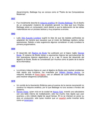 discernimiento, Babbage hoy se conoce como el "Padre de las Computadoras
       Modernas".

1837

       Fue inicialmente descrita la máquina analítica de Charles Babbage. Es el diseño
       de un computador moderno de propósito general. La idea que tuvo Charles
       Babbage sobre un computador nació debido a que la elaboración de las tablas
       matemáticas era un proceso tedioso y muy propenso a errores.

1843

       Lady Ada Augusta Lovelace sugirió la idea de que las tarjetas perforadas se
       adaptaran de manera que causaran que el motor de Babbage repitiera ciertas
       operaciones. Debido a esta sugerencia algunos consideran a Lady Lovelace la
       primera programadora.

1854

       El desarrollo del Álgebra de Boole fue publicado por el lógico inglés George
       Boole. El sistema de Boole redujo a argumentos lógicos las permutaciones de
       tres operadores básicos algebraicos: y, o, y no. A causa del desarrollo del
       álgebra de Boole, Boole es considerado por muchos como el padre de la teoría
       de la informática.

1869

       La primera máquina lógica en usar el álgebra de Boole para resolver problemas
       más rápido que humanos, fue inventada por William Stanley Jevons. La
       máquina, llamada el Piano lógico, usó un alfabeto de cuatro términos lógicos
       para resolver silogismos complicados.

1878

       Un comité de la Asociación Británica para el avance de la ciencia recomendó no
       construir la máquina analítica, por lo que Babbage no tuvo acceso a fondos del
       gobierno.
       Ramón Verea, quien vivía en la ciudad de Nueva York, inventó una calculadora
       con una tabla interna de multiplicación; esto fue mucho más rápido que usar
       acarreos u otro método digital de aquel tiempo. Él no se interesó en poner su
       obra en producción, sólo quiso mostrar que un español podía inventar tanto
       como un americano.
 