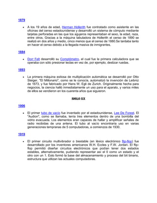 1879

       A los 19 años de edad, Herman Hollerith fue contratado como asistente en las
       oficinas del censo estadounidense y desarrolló un sistema de cómputo mediante
       tarjetas perforadas en las que los agujeros representaban el sexo, la edad, raza,
       entre otros. Gracias a la máquina tabuladora de Hollerith el censo de 1890 se
       realizó en dos años y medio, cinco menos que el censo de 1880.Se tardaba tanto
       en hacer el censo debido a la llegada masiva de inmigrantes.

1884

       Dorr Felt desarrolló su Comptómetro, el cual fue la primera calculadora que se
       operaba con sólo presionar teclas en vez de, por ejemplo, deslizar ruedas.

1893

       La primera máquina exitosa de multiplicación automática se desarrolló por Otto
       Steiger. "El Millonario", como se le conocía, automatizó la invención de Leibniz
       de 1673, y fue fabricado por Hans W. Egli de Zurich. Originalmente hecha para
       negocios, la ciencia halló inmediatamente un uso para el aparato, y varios miles
       de ellos se vendieron en los cuarenta años que siguieron.

                                       Siglo XX

1906

       El primer tubo de vacío fue inventado por el estadounidense, Lee De Forest. El
       "Audion", como se llamaba, tenía tres elementos dentro de una bombilla del
       vidrio evacuada. Los elementos eran capaces de hallar y amplificar señales de
       radio recibidas de una antena. El tubo al vacío encontraría uso en varias
       generaciones tempranas de 5 computadoras, a comienzos de 1930.

1919

       El primer circuito multivibrador o biestable (en léxico electrónico flip-flop) fue
       desarrollado por los inventores americanos W.H. Eccles y F.W. Jordan. El flip-
       flop permitió diseñar circuitos electrónicos que podían tener dos estados
       estables, alternativamente, pudiendo representar así el 0 como un estado y el
       otro con un 1. Esto formó la base del almacenamiento y proceso del bit binario,
       estructura que utilizan las actuales computadoras.
 