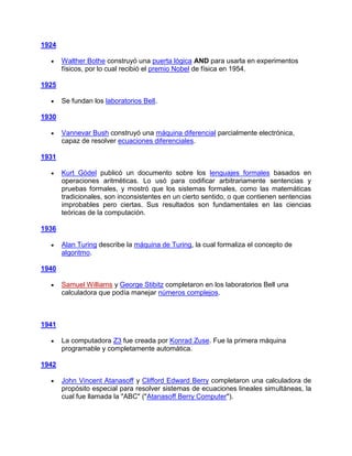 1924

       Walther Bothe construyó una puerta lógica AND para usarla en experimentos
       físicos, por lo cual recibió el premio Nobel de física en 1954.

1925

       Se fundan los laboratorios Bell.

1930

       Vannevar Bush construyó una máquina diferencial parcialmente electrónica,
       capaz de resolver ecuaciones diferenciales.

1931

       Kurt Gödel publicó un documento sobre los lenguajes formales basados en
       operaciones aritméticas. Lo usó para codificar arbitrariamente sentencias y
       pruebas formales, y mostró que los sistemas formales, como las matemáticas
       tradicionales, son inconsistentes en un cierto sentido, o que contienen sentencias
       improbables pero ciertas. Sus resultados son fundamentales en las ciencias
       teóricas de la computación.

1936

       Alan Turing describe la máquina de Turing, la cual formaliza el concepto de
       algoritmo.

1940

       Samuel Williams y George Stibitz completaron en los laboratorios Bell una
       calculadora que podía manejar números complejos.



1941

       La computadora Z3 fue creada por Konrad Zuse. Fue la primera máquina
       programable y completamente automática.

1942

       John Vincent Atanasoff y Clifford Edward Berry completaron una calculadora de
       propósito especial para resolver sistemas de ecuaciones lineales simultáneas, la
       cual fue llamada la "ABC" ("Atanasoff Berry Computer").
 