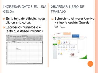INGRESAR DATOS EN UNA
CELDA
 En la hoja de cálculo, haga
clic en una celda.
 Escriba los números o el
texto que desee introducir
GUARDAR LIBRO DE
TRABAJO
 Selecciona el menú Archivo
y elige la opción Guardar
como...
 