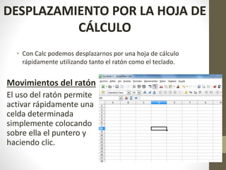 • Con Calc podemos desplazarnos por una hoja de cálculo
rápidamente utilizando tanto el ratón como el teclado.
DESPLAZAMIENTO POR LA HOJA DE
CÁLCULO
Movimientos del ratón
El uso del ratón permite
activar rápidamente una
celda determinada
simplemente colocando
sobre ella el puntero y
haciendo clic.
 
