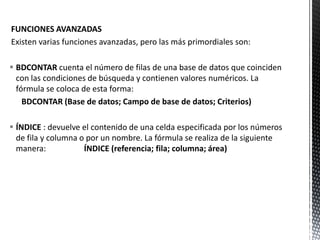 FUNCIONES AVANZADAS
Existen varias funciones avanzadas, pero las más primordiales son:
 BDCONTAR cuenta el número de filas de una base de datos que coinciden
con las condiciones de búsqueda y contienen valores numéricos. La
fórmula se coloca de esta forma:
BDCONTAR (Base de datos; Campo de base de datos; Criterios)
 ÍNDICE : devuelve el contenido de una celda especificada por los números
de fila y columna o por un nombre. La fórmula se realiza de la siguiente
manera: ÍNDICE (referencia; fila; columna; área)
 