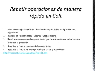 1. Para repetir operaciones se utiliza el macro, los pasos a seguir son los
siguientes:
2. Haz clic en Herramientas - Macros - Grabar macro
3. Realizas manualmente las operaciones que deseas que automatice la macro
4. Finalizar la grabación
5. Guardas la macro en un módulo contenedor.
6. Ejecutas la macro para comprobar que la has grabado bien.
http://hojamat.es/guias/guialibre/libre11.pdf
 