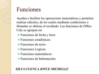 Funciones
Ayudan a facilitar las operaciones matemáticas y permiten
realizar cálculos, de los cuales mediante condiciones o
fórmulas se obtiene el resultado. Las funciones de Office
Calc se agrupan en:
 Funciones de fecha y hora
 Funciones estadísticas:
 Funciones de texto:
 Funciones Lógicas:
 Funciones matemáticas:
 Funciones de Información:
SILVA CUENCA JOYCE MICHELLE
 