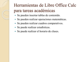 Herramientas de Libre Office Calc
para tareas académicas
 Se pueden insertar tablas de contenido.
 Se pueden realizar operaciones matemáticas.
 Se pueden realizar cuadros comparativos.
 Se puede realizar estadísticas.
 Se puede realizar el horario de clases.
 