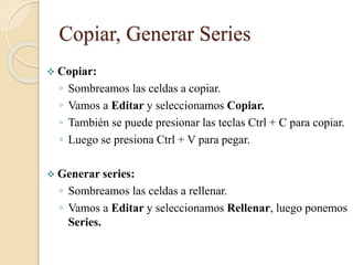 Copiar, Generar Series
 Copiar:
◦ Sombreamos las celdas a copiar.
◦ Vamos a Editar y seleccionamos Copiar.
◦ También se puede presionar las teclas Ctrl + C para copiar.
◦ Luego se presiona Ctrl + V para pegar.
 Generar series:
◦ Sombreamos las celdas a rellenar.
◦ Vamos a Editar y seleccionamos Rellenar, luego ponemos
Series.
 