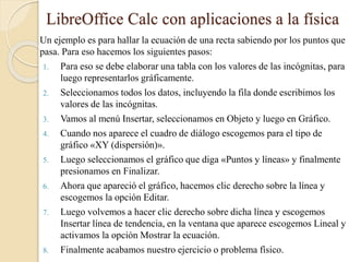 LibreOffice Calc con aplicaciones a la física
Un ejemplo es para hallar la ecuación de una recta sabiendo por los puntos que
pasa. Para eso hacemos los siguientes pasos:
1. Para eso se debe elaborar una tabla con los valores de las incógnitas, para
luego representarlos gráficamente.
2. Seleccionamos todos los datos, incluyendo la fila donde escribimos los
valores de las incógnitas.
3. Vamos al menú Insertar, seleccionamos en Objeto y luego en Gráfico.
4. Cuando nos aparece el cuadro de diálogo escogemos para el tipo de
gráfico «XY (dispersión)».
5. Luego seleccionamos el gráfico que diga «Puntos y líneas» y finalmente
presionamos en Finalizar.
6. Ahora que apareció el gráfico, hacemos clic derecho sobre la línea y
escogemos la opción Editar.
7. Luego volvemos a hacer clic derecho sobre dicha línea y escogemos
Insertar línea de tendencia, en la ventana que aparece escogemos Lineal y
activamos la opción Mostrar la ecuación.
8. Finalmente acabamos nuestro ejercicio o problema físico.
 