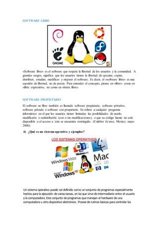 SOFTWARE LIBRE
«Software libre» es el software que respeta la libertad de los usuarios y la comunidad. A
grandes rasgos, significa que los usuarios tienen la libertad de ejecutar, copiar,
distribuir, estudiar, modificar y mejorar el software. Es decir, el «software libre» es una
cuestión de libertad, no de precio. Para entender el concepto, piense en «libre» como en
«libre expresión», no como en «barra libre».
SOFTWARE PROPIETARIO
El software no libre también es llamado software propietario, software privativo,
software privado o software con propietario. Se refiere a cualquier programa
informático en el que los usuarios tienen limitadas las posibilidades de usarlo,
modificarlo o redistribuirlo (con o sin modificaciones), o que su código fuente no está
disponible o el acceso a ´este se encuentra restringido. (Culebro Ju´arez, Mexico, mayo
2006)
4) ¿Qué es un sistema operativo y ejemplos?
Unsistema operativo puede serdefinido como unconjunto deprogramas especialmente
hechos para la ejecución devariastareas, en lasque sirvedeintermediario entre el usuario
yla computadora. Esteconjunto deprogramas quemanejan el hardware deuna
computadora u otrodispositivo electrónico. Proveederutinas básicas para controlar los
 