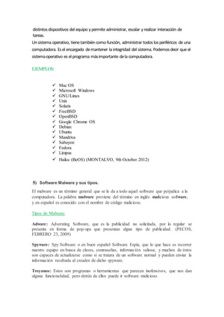 distintosdispositivos del equipo ypermiteadministrar, escalar yrealizar interacción de
tareas.
Unsistema operativo, tienetambién como función, administrar todoslosperiféricos deuna
computadora. Esel encargado demantener la integridad del sistema. Podemosdecir que el
sistemaoperativo es elprograma másimportante dela computadora.
EJEMPLOS:
 Mac OS
 Microsoft Windows
 GNU/Linux
 Unix
 Solaris
 FreeBSD
 OpenBSD
 Google Chrome OS
 Debian
 Ubuntu
 Mandriva
 Sabayon
 Fedora
 Limpus
 Haiku (BeOS) (MONTALVO, 9th October 2012)
5) Software Malware y sus tipos.
El malware es un término general que se le da a todo aquel software que perjudica a la
computadora. La palabra malware proviene del término en inglés malicious software,
y en español es conocido con el nombre de código malicioso.
Tipos de Malware:
Adware: Adversting Software, que es la publicidad no solicitada, por lo regular se
presenta en forma de pop-ups que presentan algun tipo de publicidad. (PECOS,
FEBRERO 23, 2009)
Spyware: Spy Software o en buen español Software Espía, que lo que hace es recorrer
nuestro equipo en busca de claves, contraseñas, información valiosa; y muchos de éstos
son capaces de actualizarse como si se tratara de un software normal y pueden enviar la
información recabada al creador de dicho spyware.
Troyanos: Estos son programas o herramientas que parecen inofensivos, que nos dan
alguna funcionalidad, pero detrás de ellos puede ir software malicioso.
 