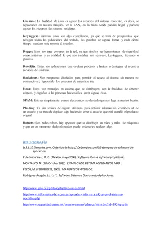 Gusanos: La finalidad de éstos es agotar los recursos del sistema residente, es decir, se
reproducen en nuestra máquina, en la LAN, en fin hasta donde puedan llegar y pueden
agotar los recursos del sistema residente.
Keyloggers: mmmm estos son algo complicado, ya que se trata de programitas que
recogen todas las pulsaciones del teclado, las guardan de alguna forma y cada cierto
tiempo mandan este reporte al creador.
Rogge: Estos son muy comunes en la red, ya que simulan ser herramientas de seguridad
como antivirus y en realidad lo que nos instalan son spyware, keyloggers, troyanos o
gusanos.
RootKits: Estas son aplicaciones que ocultan procesos y limitan o deniegan el acceso a
recursos del sistema.
Backdoors: Son programas diseñados para permitir el acceso al sistema de manera no
convencional, ignorando los procesos de autenticación.
Hoax: Estos son mensajes en cadena que se distribuyen con la finalidad de obtener
correos, y engañan a las personas haciendoles creer alguna cosa.
SPAM: Esto es simplemente correo electronico no deseado que nos llega a nuestro buzón.
Phishing: Es una técnica de engaño utilizada para obtener información confidencial de
un usuario y se trata de duplicar algo haciendo creer al usuario que está usando el producto
original
Botnets: Son redes robots, hay spyware que se distribuye en miles y miles de máquinas
y que en un momento dado el creador puede ordenarles realizar algo
BIBLIOGRAFÌA
(s.f.). 10 Ejemplos.com. Obtenidode http://10ejemplos.com/10-ejemplos-de-software-de-
aplicacion
CulebroJu´arez,M. G. (Mexico,mayo2006). Softwarelibre vs softwarepropietario.
MONTALVO,N.(9th October2012). EJEMPLOSDE SISTEMASOPERATIVOSPARA .
PECOS,M. (FEBRERO23, 2009). MARIOPECOSWEBBLOG.
Rodríguez-Aragón,L.J.(s.f.). Software:SistemasOperativosy Aplicaciones.
http://www.gnu.org/philosophy/free-sw.es.html
http://www.informatica-hoy.com.ar/aprender-informatica/Que-es-el-sistema-
operativo.php
http://www.seguridad.unam.mx/usuario-casero/eduteca/main.dsc?id=193#queEs
 