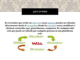 Es el nombre que recibe un sitio web cuyas páginas pueden ser editadas
directamente desde el navegador, donde los usuarios crean, modifican o
eliminan contenidos que, generalmente, comparten. Es cualquier sitio
web que puede ser editado por cualquier persona en una plataforma
web.
¿QUE ES WIKI?
 