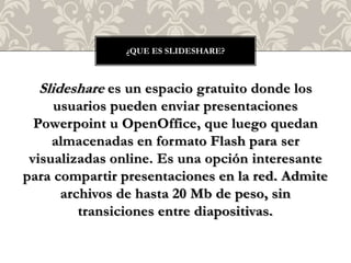 Slideshare es un espacio gratuito donde los
usuarios pueden enviar presentaciones
Powerpoint u OpenOffice, que luego quedan
almacenadas en formato Flash para ser
visualizadas online. Es una opción interesante
para compartir presentaciones en la red. Admite
archivos de hasta 20 Mb de peso, sin
transiciones entre diapositivas.
¿QUE ES SLIDESHARE?
 