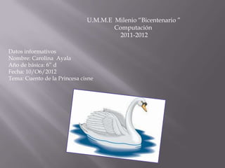 U.M.M.E Milenio “Bicentenario ”
                                      Computación
                                        2011-2012

Datos informativos
Nombre: Carolina Ayala
Año de básica: 6” d
Fecha: 10/O6/2012
Tema: Cuento de la Princesa cisne
 