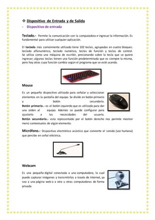  Dispositivo de Entrada y de Salida
- Dispositivo de entrada
Teclado.- Permite la comunicación con la computadora e ingresar la información. Es
fundamental para utilizar cualquier aplicación.
El teclado más comúnmente utilizado tiene 102 teclas, agrupadas en cuatro bloques:
teclado alfanumérico, teclado numérico, teclas de función y teclas de control.
Se utiliza como una máquina de escribir, presionando sobre la tecla que se quiere
ingresar; algunas teclas tienen una función predeterminada que es siempre la misma,
pero hay otras cuya función cambia según el programa que se esté usando.
Mouse
Es un pequeño dispositivo utilizado para señalar y seleccionar
elementos en la pantalla del equipo. Se divide en botón primario
y botón secundario.
Botón primario.- es el botón izquierdo que es utilizado para dar
una orden al equipo. Además se puede configurar para
ajustarlo a las necesidades del usuario.
Botón secundario.- esta representado por el botón derecho nos permite mostrar
menú contextuales de algún elemento.
Micrófono.- Dispositivo electrónico acústico que convierte el sonido (voz humana)
que percibe en señal eléctrica.
Webcam
Es una pequeña digital conectada a una computadora, la cual
puede capturar imágenes y transmitirlas a través de Internet, ya
sea a una página web o a otra u otras computadoras de forma
privada.
 