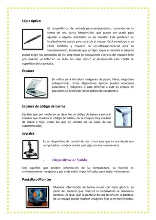 Lápiz óptico
Es un periférico de entrada para computadoras, tomando en la
forma de una varita fotosensible, que puede ser usado para
apuntar a objetos mostrados en un monitor. Este periférico es
habitualmente usado para sustituir al mouse. Está conectado a un
cable eléctrico y requiere de un software especial para su
funcionamiento. Haciendo que el lápiz toque el monitor el usuario
puede elegir los comandos de los programas (el equivalente a un clic del mouse), bien
presionando un botón en un lado del lápiz óptico o presionando éste contra la
superficie de la pantalla.
Escáner
Se utiliza para introducir imágenes de papel, libros, negativos
o diapositivas. Estos dispositivos ópticos pueden reconocer
caractéres o imágenes, y para referirse a este se emplea en
ocasiones la expresión lector óptico (de caracteres).
Escáner de código de barras
Escáner que por medio de un láser lee un código de barras y emite el
número que muestra el código de barras, no la imagen. Hay escáner
de mano y fijos, como los que se utilizan en las cajas de los
supermercados.
Joystick
Es un dispositivo de control de dos o tres ejes que se usa desde una
computadora o videoconsola para ejecutar los movimientos.
- Dispositivos de Salida
Son aquellos que reciben información de la computadora, su función es
eminentemente receptora y por ende están imposibilitados para enviar información.
Pantalla o Monitor
Muestra información de forma visual con texto gráfico. La
parte del monitor que muestra la información se denomina
pantalla. Al igual que la pantalla de una televisión, la pantalla
de un equipo puede mostrar imágenes fijas o en movimientos.
 