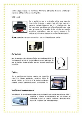 Existen 2tipos básicos de monitores: Monitores CRT (tubo de rayos catódicos) y
Monitores LCD (pantalla de cristal liquido).
Impresora
Es el periférico que el ordenador utiliza para presentar
información impresa en papel. Las primeras impresoras
nacieron muchos años antes que el PC e incluso antes que
los monitores, siendo durante años el método más usual
para presentar los resultados de los cálculos en aquellos
primitivos ordenadores, todo un avance respecto a las
tarjetas y cintas perforadas que se usaban hasta entonces.
Altavoces.- Permite escuchar música y efectos de sonido en el equipo.
Auriculares
Son dispositivos colocados en el oído para poder escuchar los
sonidos que la tarjeta de sonido envía presentan la ventaja de
que no pueden ser escuchados por otra persona, solo la que
los utiliza.
Plotters
Es un periférico destinado a trabajos de impresión
específicos (planos, esquemas complejos, dibujo de
piezas, grandes formatos, etc.). Se utilizan en diversos
campos: ciencias, ingeniería, diseño, arquitectura, etc.
Videbeam o videoproyector
Un proyector de vídeo o vídeo proyector es un aparato que recibe una señal de vídeo y
proyecta la imagen correspondiente en una pantalla de
proyección usando un sistema de lentes, permitiendo así
visualizar imágenes fijas o en movimiento.
 