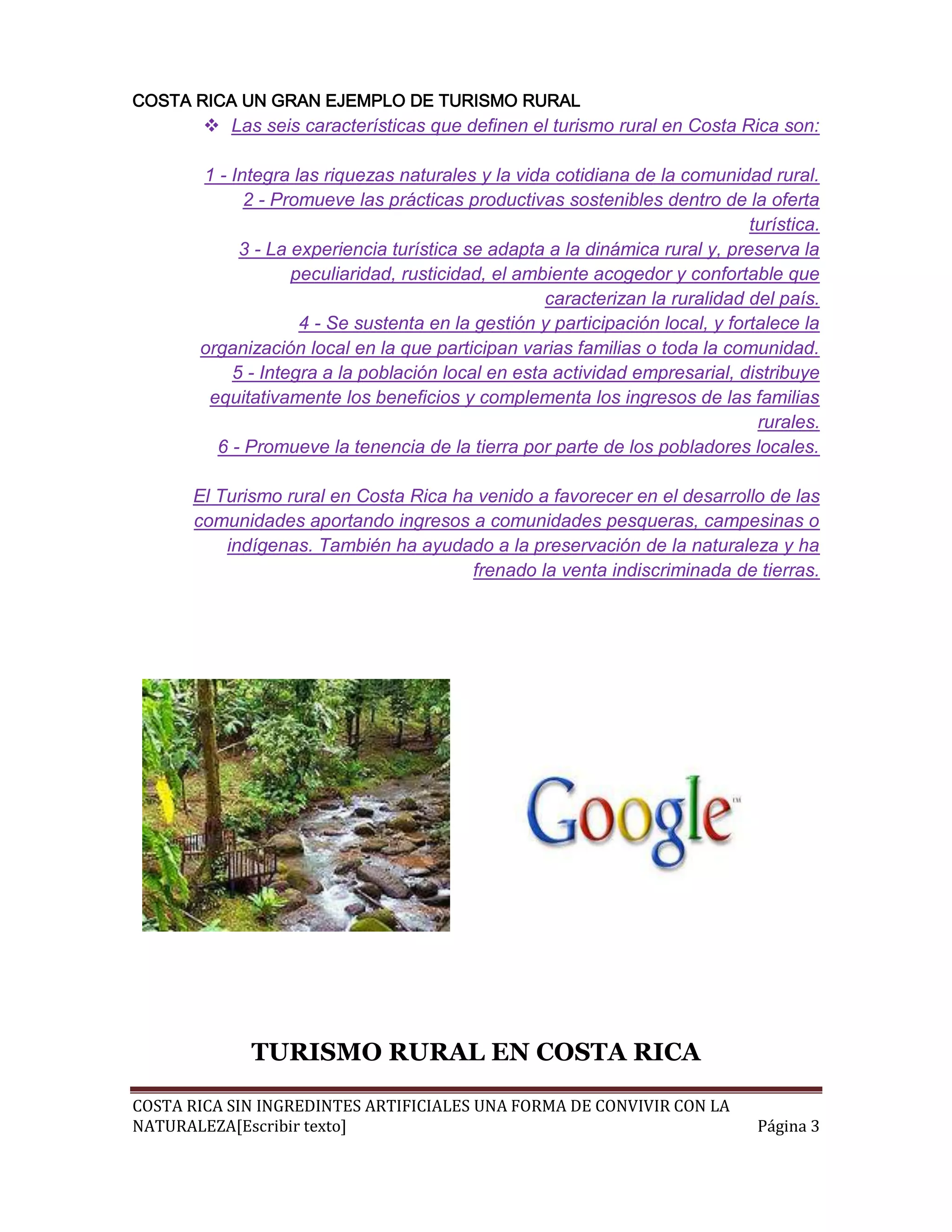 COSTA RICA UN GRAN EJEMPLO DE TURISMO RURAL
         Las seis características que definen el turismo rural en Costa Rica son:

       1 - Integra las riquezas naturales y la vida cotidiana de la comunidad rural.
             2 - Promueve las prácticas productivas sostenibles dentro de la oferta
                                                                              turística.
            3 - La experiencia turística se adapta a la dinámica rural y, preserva la
                   peculiaridad, rusticidad, el ambiente acogedor y confortable que
                                                   caracterizan la ruralidad del país.
                    4 - Se sustenta en la gestión y participación local, y fortalece la
       organización local en la que participan varias familias o toda la comunidad.
           5 - Integra a la población local en esta actividad empresarial, distribuye
        equitativamente los beneficios y complementa los ingresos de las familias
                                                                               rurales.
         6 - Promueve la tenencia de la tierra por parte de los pobladores locales.

      El Turismo rural en Costa Rica ha venido a favorecer en el desarrollo de las
      comunidades aportando ingresos a comunidades pesqueras, campesinas o
          indígenas. También ha ayudado a la preservación de la naturaleza y ha
                                       frenado la venta indiscriminada de tierras.




             TURISMO RURAL EN COSTA RICA

COSTA RICA SIN INGREDINTES ARTIFICIALES UNA FORMA DE CONVIVIR CON LA
NATURALEZA[Escribir texto]                                                     Página 3
 
