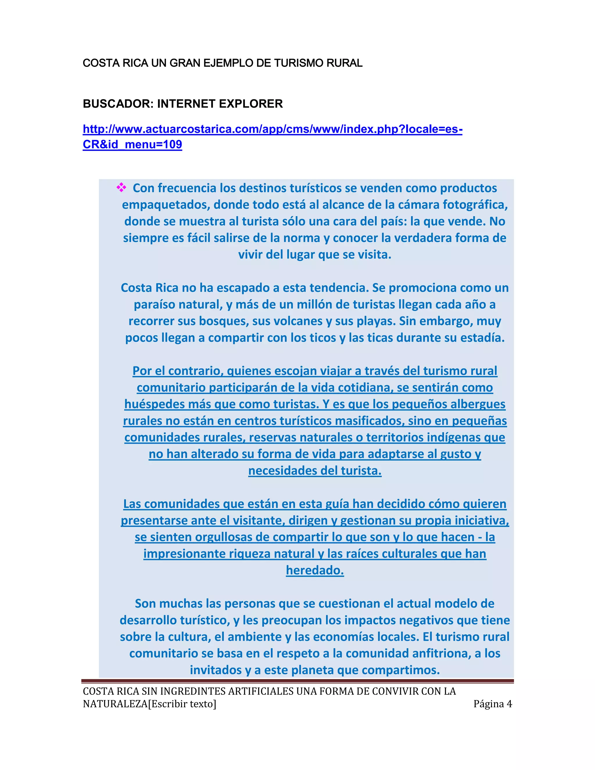 COSTA RICA UN GRAN EJEMPLO DE TURISMO RURAL


BUSCADOR: INTERNET EXPLORER

http://www.actuarcostarica.com/app/cms/www/index.php?locale=es-
CR&id_menu=109


      Con frecuencia los destinos turísticos se venden como productos
      empaquetados, donde todo está al alcance de la cámara fotográfica,
      donde se muestra al turista sólo una cara del país: la que vende. No
      siempre es fácil salirse de la norma y conocer la verdadera forma de
                            vivir del lugar que se visita.

      Costa Rica no ha escapado a esta tendencia. Se promociona como un
        paraíso natural, y más de un millón de turistas llegan cada año a
       recorrer sus bosques, sus volcanes y sus playas. Sin embargo, muy
       pocos llegan a compartir con los ticos y las ticas durante su estadía.

         Por el contrario, quienes escojan viajar a través del turismo rural
          comunitario participarán de la vida cotidiana, se sentirán como
       huéspedes más que como turistas. Y es que los pequeños albergues
       rurales no están en centros turísticos masificados, sino en pequeñas
       comunidades rurales, reservas naturales o territorios indígenas que
            no han alterado su forma de vida para adaptarse al gusto y
                              necesidades del turista.

      Las comunidades que están en esta guía han decidido cómo quieren
      presentarse ante el visitante, dirigen y gestionan su propia iniciativa,
        se sienten orgullosas de compartir lo que son y lo que hacen - la
          impresionante riqueza natural y las raíces culturales que han
                                    heredado.

         Son muchas las personas que se cuestionan el actual modelo de
      desarrollo turístico, y les preocupan los impactos negativos que tiene
      sobre la cultura, el ambiente y las economías locales. El turismo rural
        comunitario se basa en el respeto a la comunidad anfitriona, a los
                   invitados y a este planeta que compartimos.
COSTA RICA SIN INGREDINTES ARTIFICIALES UNA FORMA DE CONVIVIR CON LA
NATURALEZA[Escribir texto]                                             Página 4
 