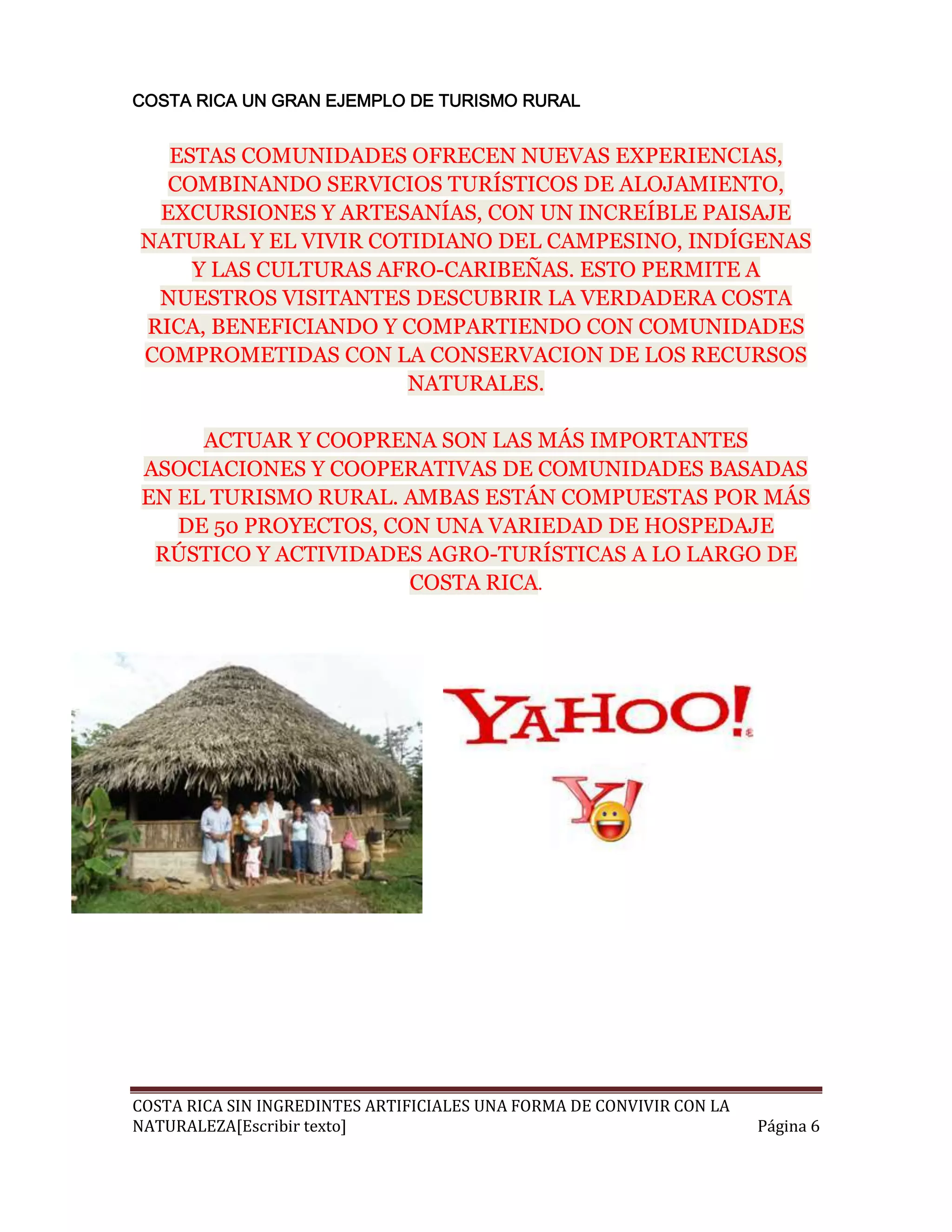 COSTA RICA UN GRAN EJEMPLO DE TURISMO RURAL


  ESTAS COMUNIDADES OFRECEN NUEVAS EXPERIENCIAS,
  COMBINANDO SERVICIOS TURÍSTICOS DE ALOJAMIENTO,
 EXCURSIONES Y ARTESANÍAS, CON UN INCREÍBLE PAISAJE
NATURAL Y EL VIVIR COTIDIANO DEL CAMPESINO, INDÍGENAS
    Y LAS CULTURAS AFRO-CARIBEÑAS. ESTO PERMITE A
 NUESTROS VISITANTES DESCUBRIR LA VERDADERA COSTA
RICA, BENEFICIANDO Y COMPARTIENDO CON COMUNIDADES
COMPROMETIDAS CON LA CONSERVACION DE LOS RECURSOS
                      NATURALES.

      ACTUAR Y COOPRENA SON LAS MÁS IMPORTANTES
 ASOCIACIONES Y COOPERATIVAS DE COMUNIDADES BASADAS
 EN EL TURISMO RURAL. AMBAS ESTÁN COMPUESTAS POR MÁS
    DE 50 PROYECTOS, CON UNA VARIEDAD DE HOSPEDAJE
  RÚSTICO Y ACTIVIDADES AGRO-TURÍSTICAS A LO LARGO DE
                       COSTA RICA.




COSTA RICA SIN INGREDINTES ARTIFICIALES UNA FORMA DE CONVIVIR CON LA
NATURALEZA[Escribir texto]                                             Página 6
 