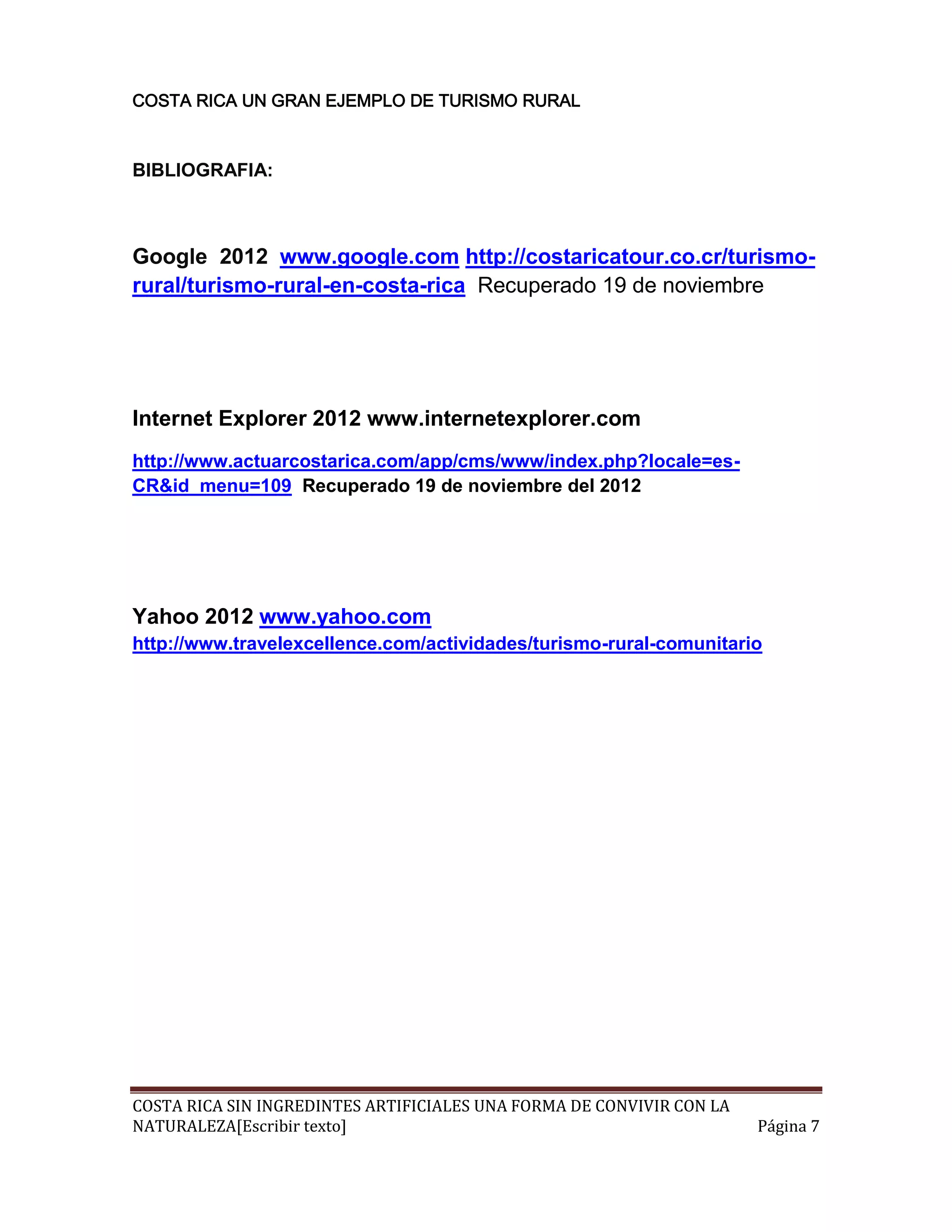 COSTA RICA UN GRAN EJEMPLO DE TURISMO RURAL



BIBLIOGRAFIA:



Google 2012 www.google.com http://costaricatour.co.cr/turismo-
rural/turismo-rural-en-costa-rica Recuperado 19 de noviembre




Internet Explorer 2012 www.internetexplorer.com
http://www.actuarcostarica.com/app/cms/www/index.php?locale=es-
CR&id_menu=109 Recuperado 19 de noviembre del 2012




Yahoo 2012 www.yahoo.com
http://www.travelexcellence.com/actividades/turismo-rural-comunitario




COSTA RICA SIN INGREDINTES ARTIFICIALES UNA FORMA DE CONVIVIR CON LA
NATURALEZA[Escribir texto]                                             Página 7
 