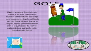 El golf es un deporte de precisión cuyo
objetivo es introducir una bola en los
hoyos que están distribuidos en el campo
con el menor número de golpes, utilizando
para cada tipo de golpe uno de entre un
conjunto de palos ligeramente diferentes
entre sí, ya que la cabeza del palo tiene
grados distintos al igual que las varillas
tienen longitudes distintas.
 