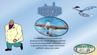 La natación es el movimiento y el
desplazamiento a través del agua mediante
el uso de las extremidades corporales y por
lo general sin utilizar ningún instrumento
artificial o apoyo para nadar.
 