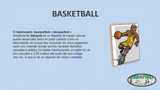 El baloncesto, basquetbol o básquetbol o
simplemente básquet,es un deporte de equipo que se
puede desarrollar tanto en pista cubierta como en
descubierta, en el que dos conjuntos de cinco jugadores
cada uno, intentan anotar puntos, también llamados
canastas o dobles y/o triples introduciendo un balón en un
aro colocado a 3,05 metros del suelo del que cuelga
una red, lo que le da un aspecto de cesta o canasta.
 